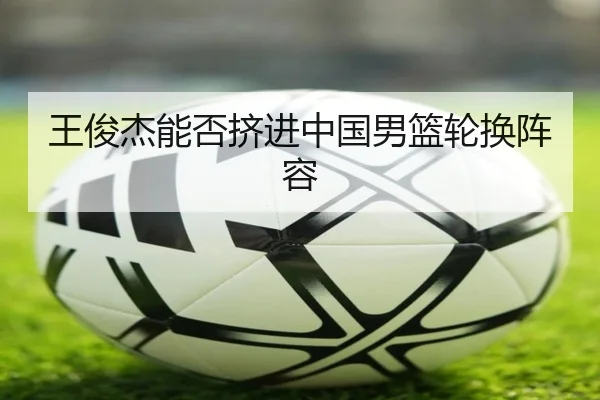 王俊杰能否挤进中国男篮轮换阵容