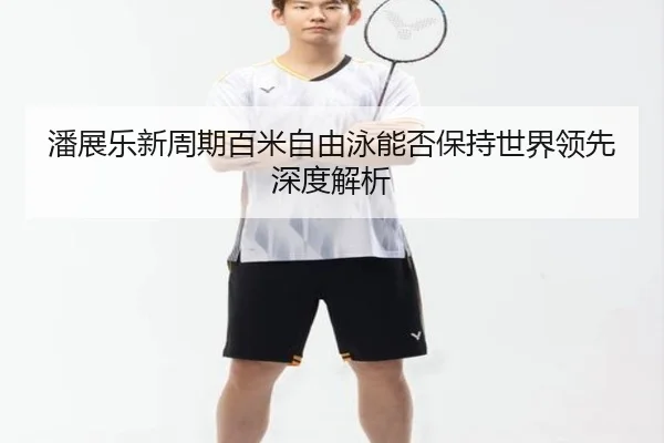 潘展乐新周期百米自由泳能否保持世界领先深度解析